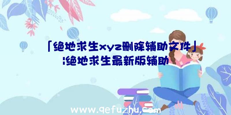 「绝地求生xyz删除辅助文件」|绝地求生最新版辅助